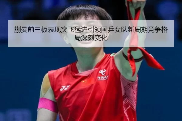 蒯曼前三板表现突飞猛进引领国乒女队新周期竞争格局深刻变化