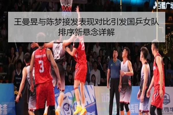 王曼昱与陈梦接发表现对比引发国乒女队排序新悬念详解